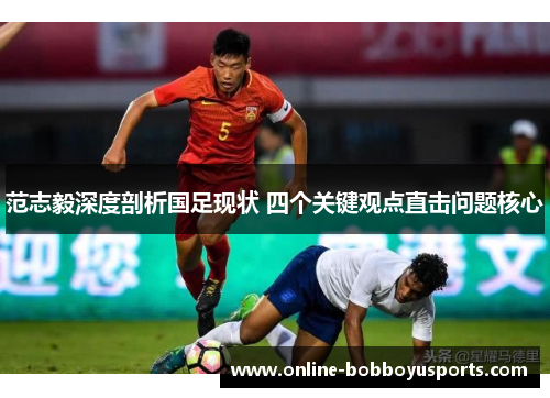 范志毅深度剖析国足现状 四个关键观点直击问题核心