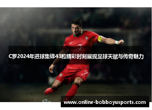 C罗2024年进球集锦43粒精彩时刻展现足球天赋与传奇魅力
