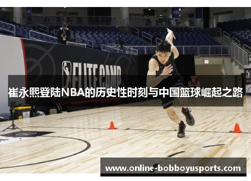 崔永熙登陆NBA的历史性时刻与中国篮球崛起之路