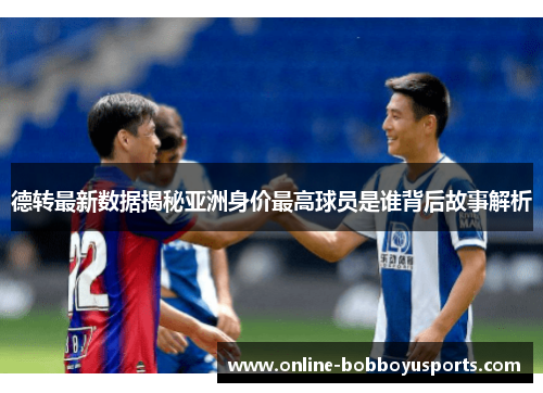 德转最新数据揭秘亚洲身价最高球员是谁背后故事解析