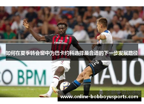 如何在夏季转会窗中为巴卡约科选择最合适的下一步发展路径