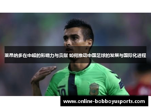 莱昂纳多在中超的影响力与贡献 如何推动中国足球的发展与国际化进程