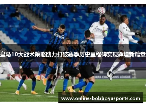皇马10大战术策略助力打破赛季历史里程碑实现辉煌新篇章