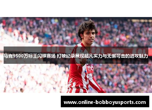 马竞9500万标王闪耀赛场 打破纪录展现超凡实力与无懈可击的进攻魅力