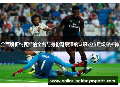 全面解析纳瓦斯的全名与身份背景深度认识这位足坛守护神
