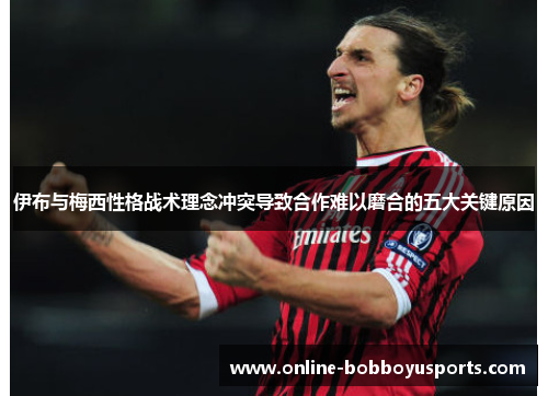 伊布与梅西性格战术理念冲突导致合作难以磨合的五大关键原因