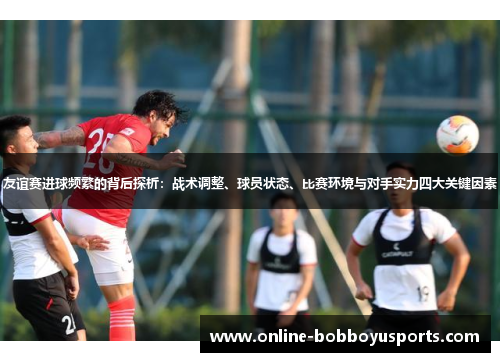 友谊赛进球频繁的背后探析：战术调整、球员状态、比赛环境与对手实力四大关键因素