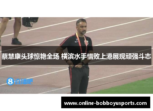 蔡慧康头球惊艳全场 横滨水手惜败上港展现顽强斗志