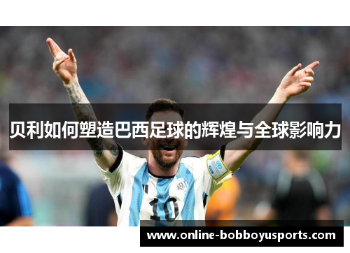 贝利如何塑造巴西足球的辉煌与全球影响力