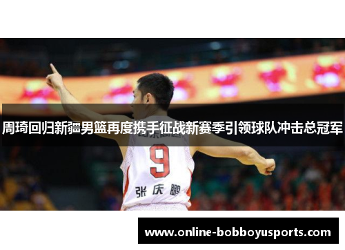 周琦回归新疆男篮再度携手征战新赛季引领球队冲击总冠军 周琦回归新疆男篮再度携手征战新赛季引领球队冲击总冠军