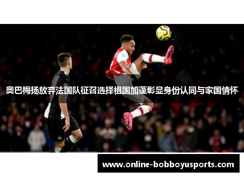 奥巴梅扬放弃法国队征召选择祖国加蓬彰显身份认同与家国情怀 奥巴梅扬放弃法国队征召选择祖国加蓬彰显身份认同与家国情怀