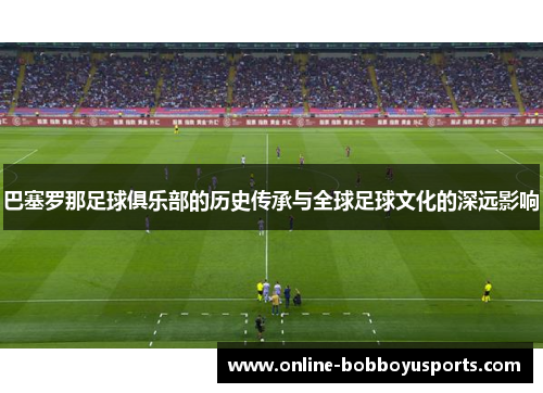 巴塞罗那足球俱乐部的历史传承与全球足球文化的深远影响 巴塞罗那足球俱乐部的历史传承与全球足球文化的深远影响