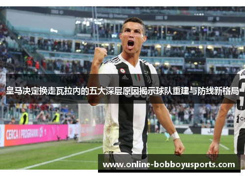 皇马决定换走瓦拉内的五大深层原因揭示球队重建与防线新格局