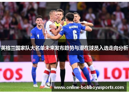 英格兰国家队大名单未来发布趋势与潜在球员入选走向分析 英格兰国家队大名单未来发布趋势与潜在球员入选走向分析